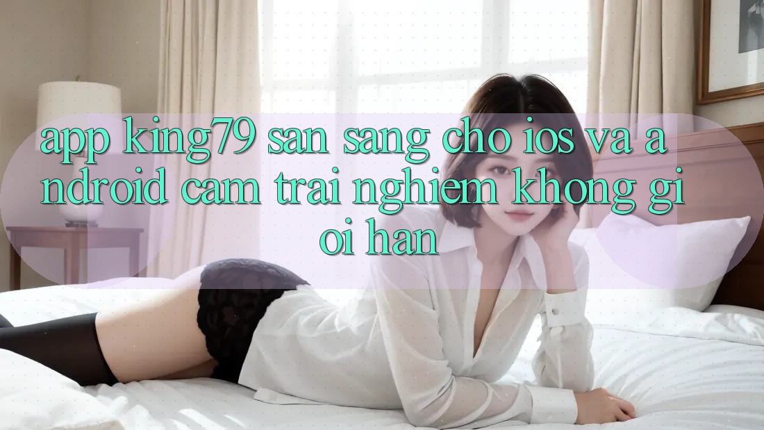App King79 Sẵn Sàng Cho iOS và Android - Cảm trải nghiệm Không Giới Hạn App King79 Sẵn Sàng Cho iOS và Android - Cảm trải nghiệm Không Giới Hạn