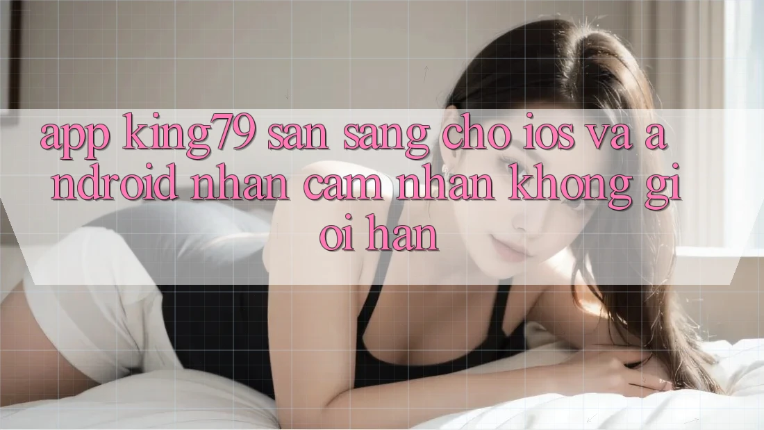 App King79 Sẵn Sàng Cho iOS và Android - Nhận cảm nhận Không Giới Hạn