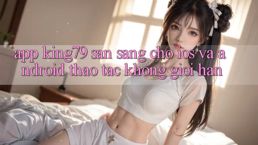 App King79 Sẵn Sàng Cho iOS và Android - Thao tác Không Giới Hạn App King79 Sẵn Sàng Cho iOS và Android - Thao tác Không Giới Hạn