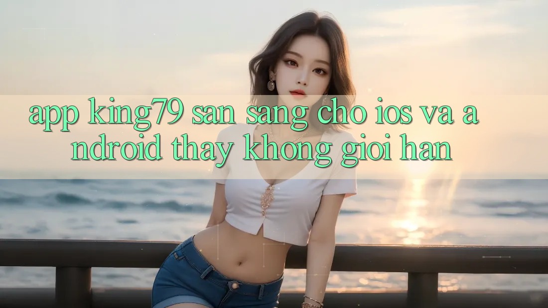 App King79 Sẵn Sàng Cho iOS và Android - Thấy Không Giới Hạn