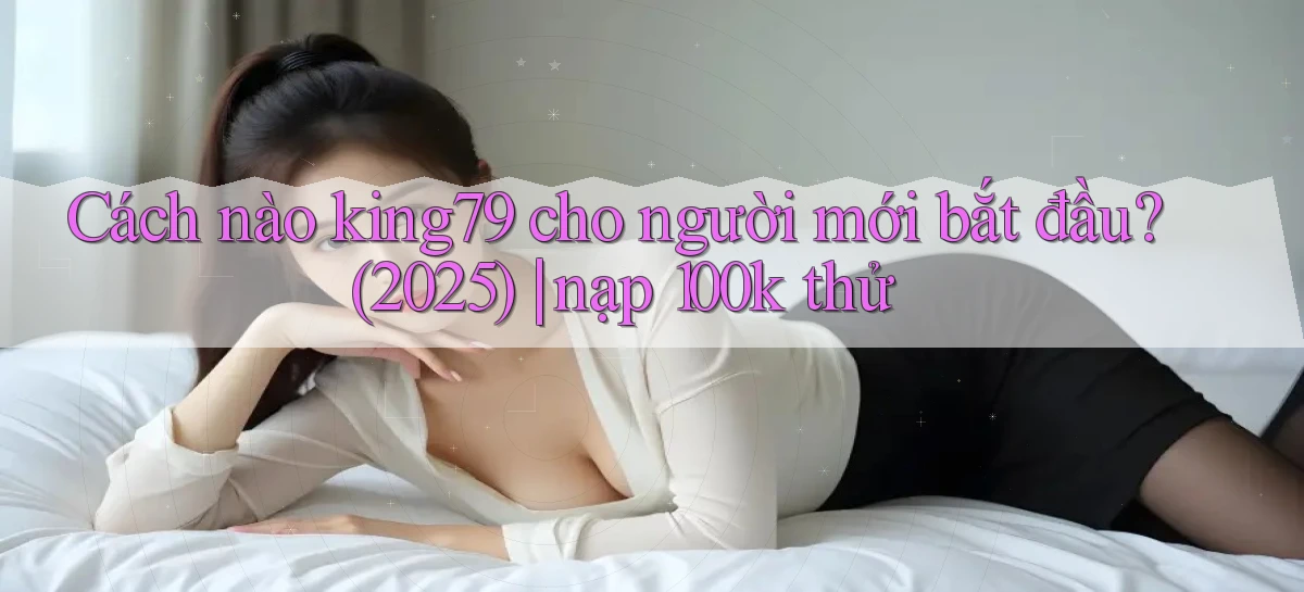 Cách nào king79 cho người mới bắt đầu (2025) nạp 100k thử