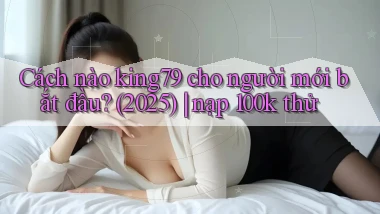 Cách nào king79 cho người mới bắt đầu (2025) nạp 100k thử