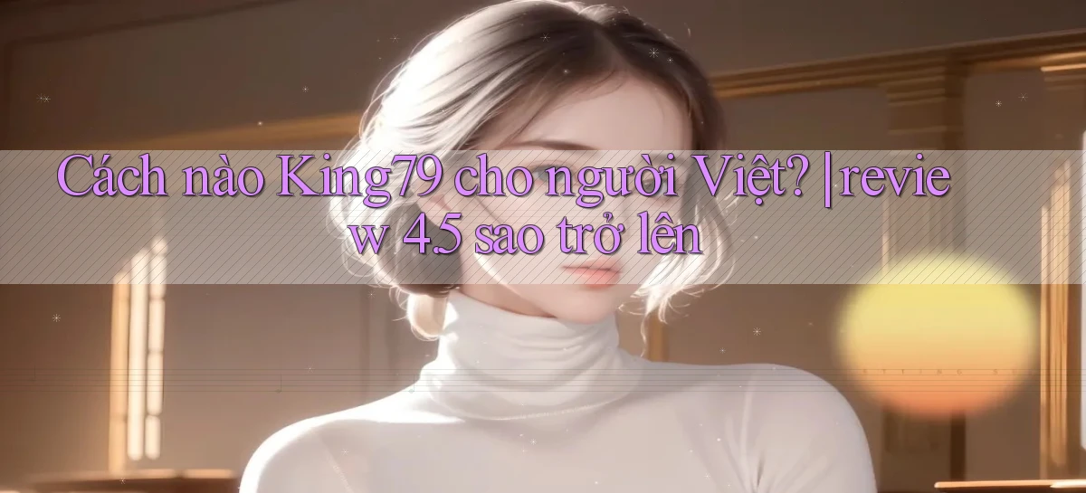 Cách nào King79 cho người Việt review 4.5 sao trở lên