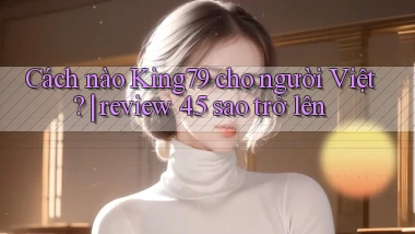 Cách nào King79 cho người Việt review 4.5 sao trở lên