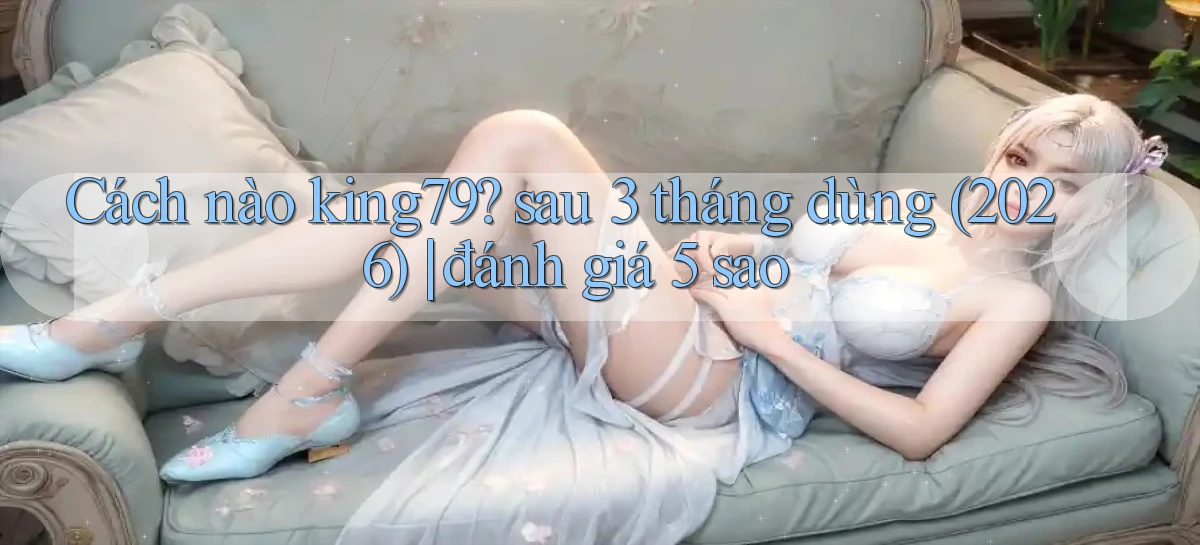 Cách nào king79 sau 3 tháng dùng (2026) đánh giá 5 sao