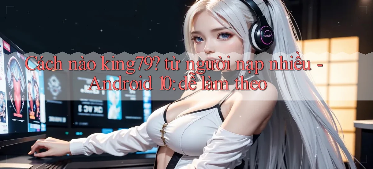 Cách nào king79 từ người nạp nhiều   Android 10 dễ làm theo