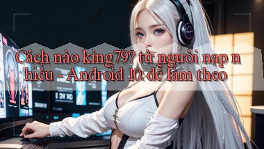 Cách nào king79 từ người nạp nhiều   Android 10 dễ làm theo