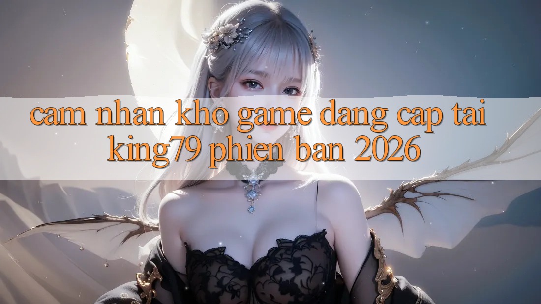 Cảm nhận Kho Game Đẳng Cấp Tại King79 Phiên Bản 2026 Cảm nhận Kho Game Đẳng Cấp Tại King79 Phiên Bản 2026