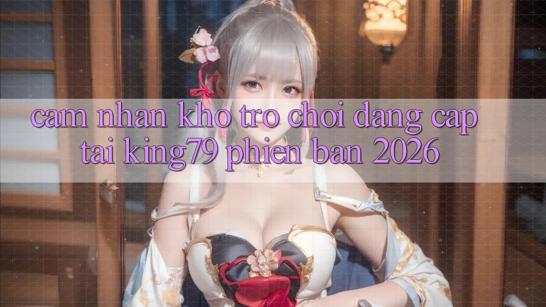 Cảm nhận Kho Trò chơi Đẳng Cấp Tại King79 Phiên Bản 2026 Cảm nhận Kho Trò chơi Đẳng Cấp Tại King79 Phiên Bản 2026