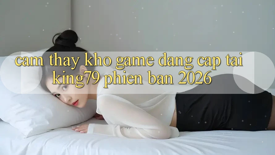 Cảm thấy Kho Game Đẳng Cấp Tại King79 Phiên Bản 2026 Cảm thấy Kho Game Đẳng Cấp Tại King79 Phiên Bản 2026