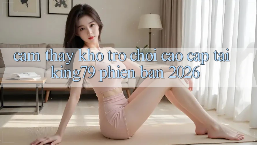 Cảm thấy Kho Trò chơi Cao cấp Tại King79 Phiên Bản 2026 Cảm thấy Kho Trò chơi Cao cấp Tại King79 Phiên Bản 2026
