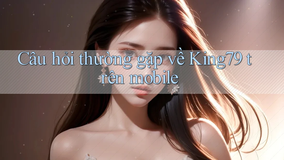 Câu hỏi thường gặp về King79 trên mobile