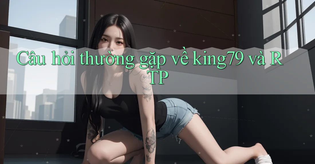 Câu hỏi thường gặp về king79 và RTP