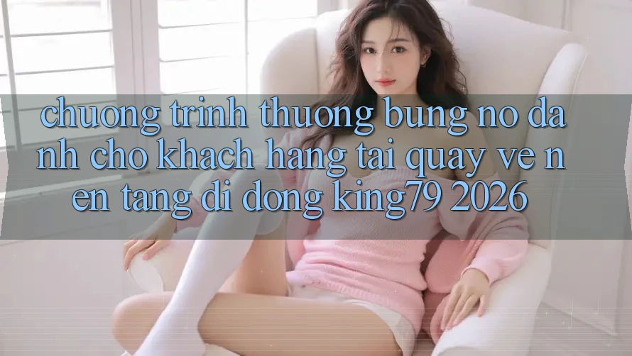 Chương trình thưởng Bùng Nổ Dành Cho Khách hàng Tải quay về Nền tảng di động King79 2026