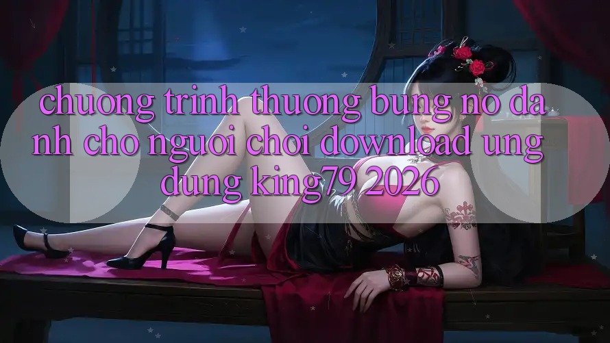 Chương trình thưởng Bùng Nổ Dành Cho Người chơi Download Ứng dụng King79 2026