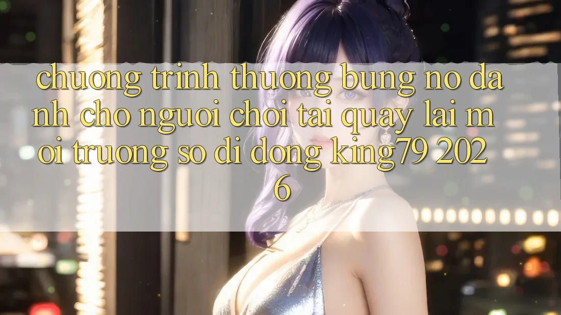 Chương trình thưởng Bùng Nổ Dành Cho Người chơi Tải quay lại Môi trường số di động King79 2026