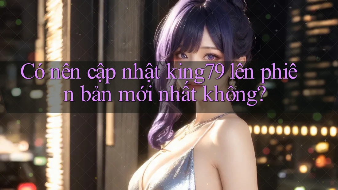 Có nên cập nhật king79 lên phiên bản mới nhất không? Có nên cập nhật king79 lên phiên bản mới nhất không?