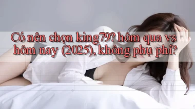 Có nên chọn king79 hôm qua vs hôm nay (2025), không phụ phí