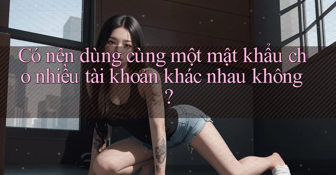 Có nên dùng cùng một mật khẩu cho nhiều tài khoản khác nhau không? Có nên dùng cùng một mật khẩu cho nhiều tài khoản khác nhau không?