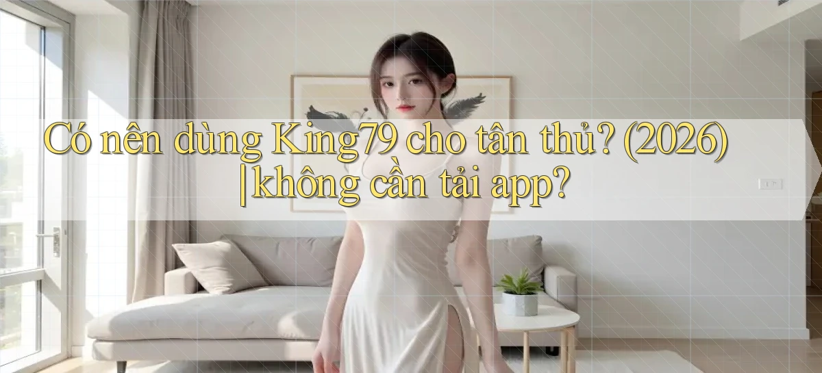 Có nên dùng King79 cho tân thủ (2026) không cần tải app