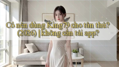 Có nên dùng King79 cho tân thủ (2026) không cần tải app