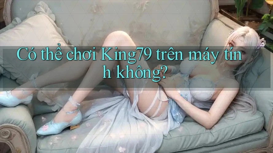 Có thể chơi King79 trên máy tính không? Có thể chơi King79 trên máy tính không?