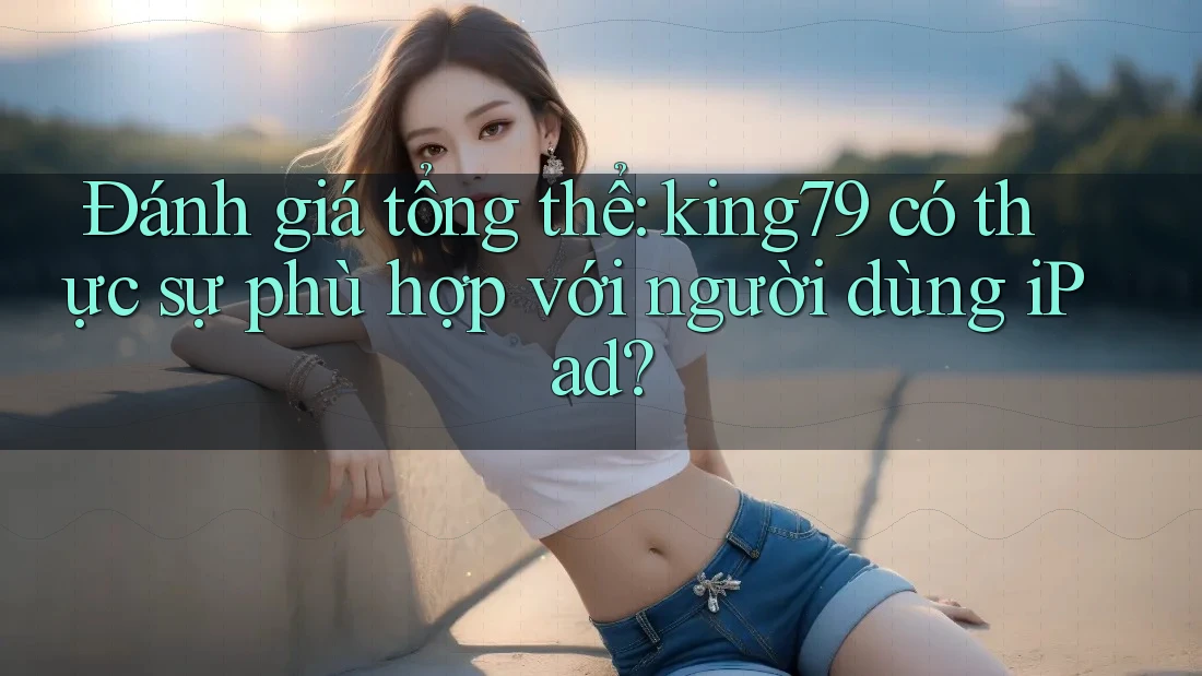 Đánh giá tổng thể: king79 có thực sự phù hợp với người dùng iPad?