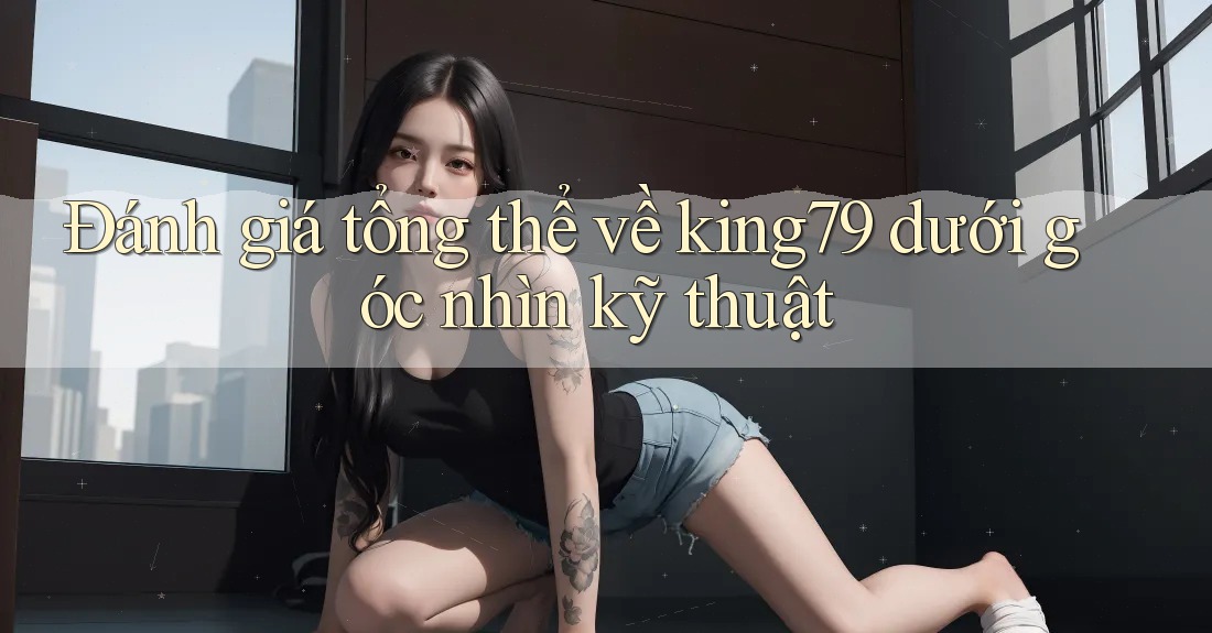 Đánh giá tổng thể về king79 dưới góc nhìn kỹ thuật Đánh giá tổng thể về king79 dưới góc nhìn kỹ thuật