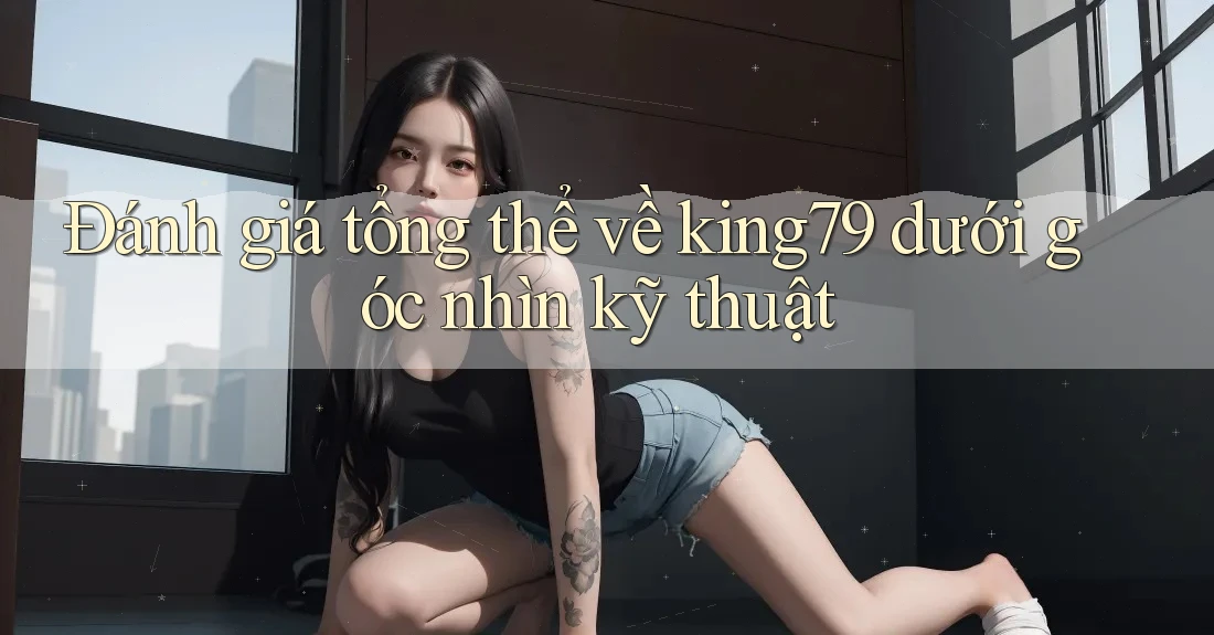 Đánh giá tổng thể về king79 dưới góc nhìn kỹ thuật