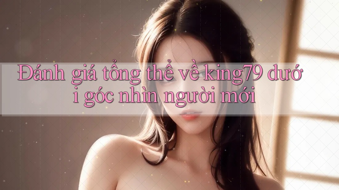 Đánh giá tổng thể về king79 dưới góc nhìn người mới
