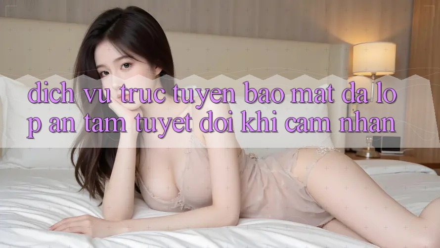 Dịch vụ trực tuyến Bảo Mật Đa Lớp - An Tâm Tuyệt Đối Khi Cảm nhận Dịch vụ trực tuyến Bảo Mật Đa Lớp - An Tâm Tuyệt Đối Khi Cảm nhận