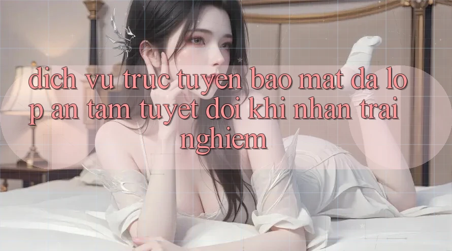 Dịch vụ trực tuyến Bảo Mật Đa Lớp - An Tâm Tuyệt Đối Khi Nhận trải nghiệm