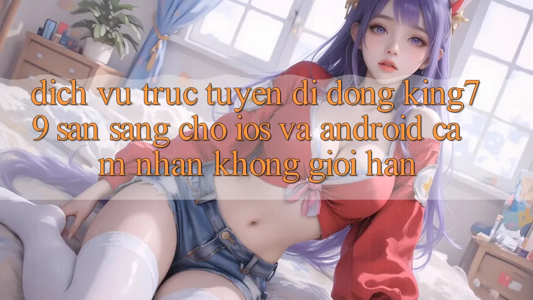 Dịch vụ trực tuyến di động King79 Sẵn Sàng Cho iOS và Android - Cảm nhận Không Giới Hạn Dịch vụ trực tuyến di động King79 Sẵn Sàng Cho iOS và Android - Cảm nhận Không Giới Hạn