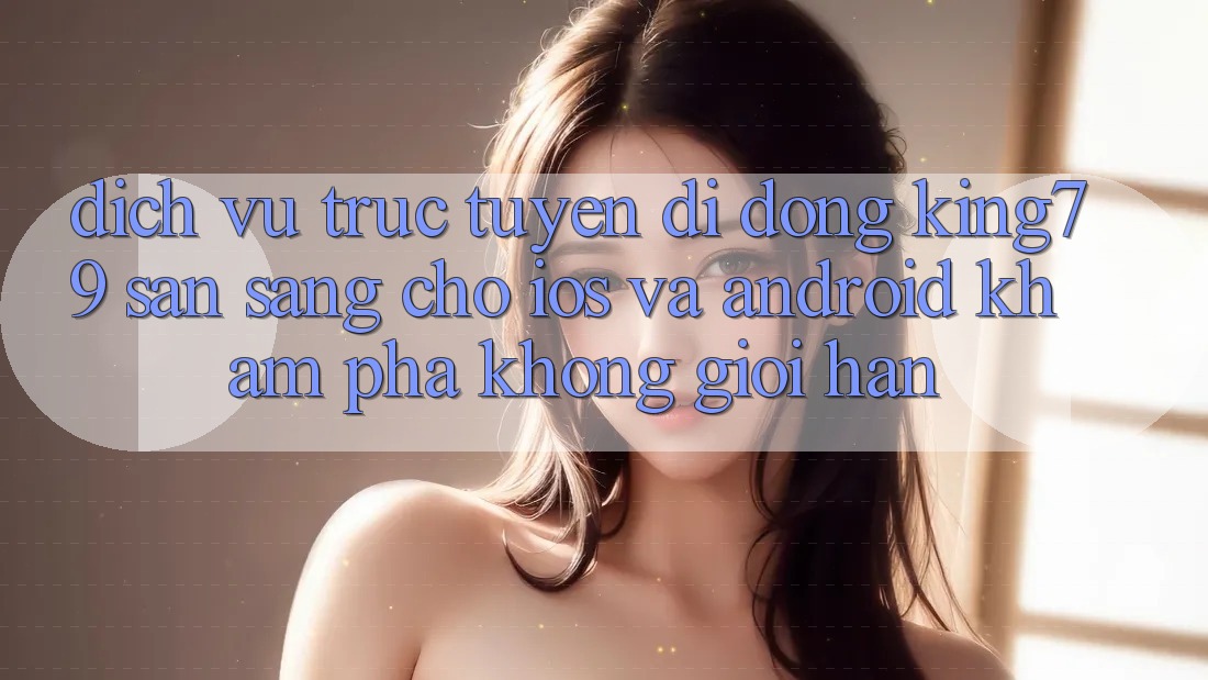 Dịch vụ trực tuyến di động King79 Sẵn Sàng Cho iOS và Android - Khám phá Không Giới Hạn Dịch vụ trực tuyến di động King79 Sẵn Sàng Cho iOS và Android - Khám phá Không Giới Hạn