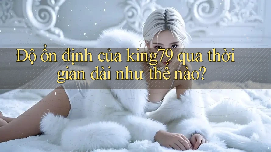 Độ ổn định của king79 qua thời gian dài như thế nào?