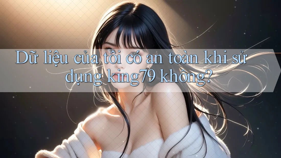 Dữ liệu của tôi có an toàn khi sử dụng king79 không?