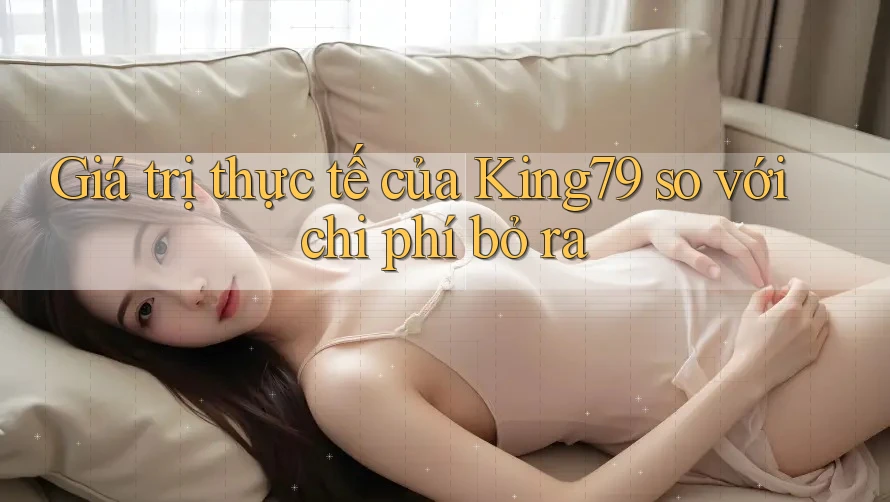 Giá trị thực tế của King79 so với chi phí bỏ ra Giá trị thực tế của King79 so với chi phí bỏ ra