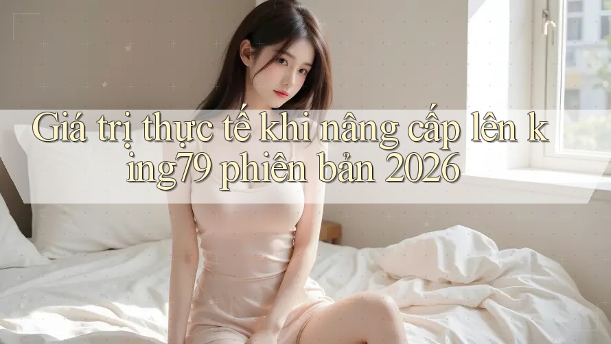 Giá trị thực tế khi nâng cấp lên king79 phiên bản 2026