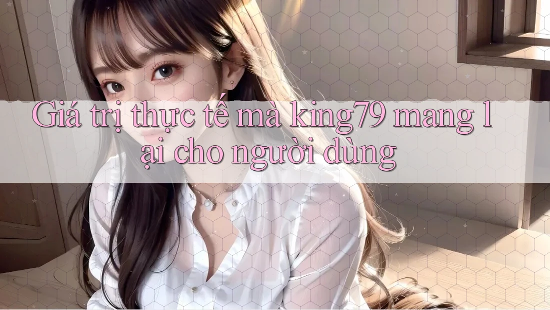 Giá trị thực tế mà king79 mang lại cho người dùng Giá trị thực tế mà king79 mang lại cho người dùng