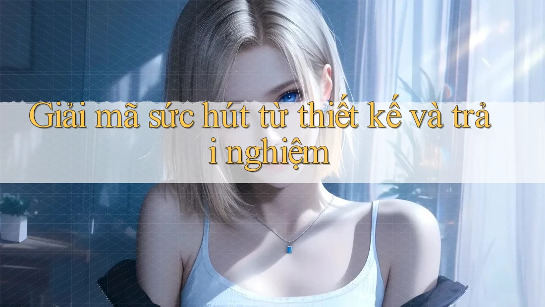 Giải mã sức hút từ thiết kế và trải nghiệm