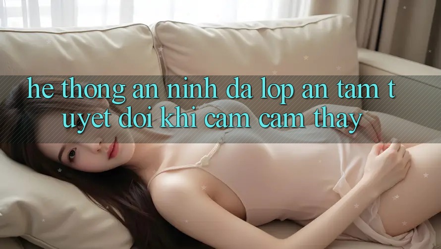 Hệ Thống An ninh Đa Lớp - An Tâm Tuyệt Đối Khi Cảm cảm thấy