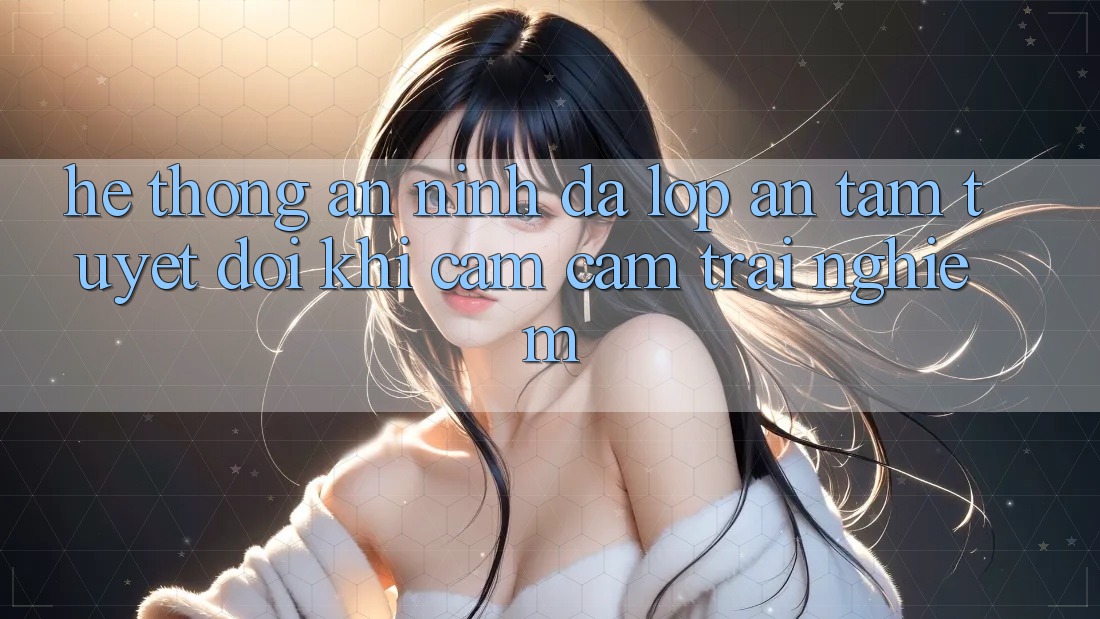 Hệ Thống An ninh Đa Lớp - An Tâm Tuyệt Đối Khi Cảm cảm trải nghiệm Hệ Thống An ninh Đa Lớp - An Tâm Tuyệt Đối Khi Cảm cảm trải nghiệm