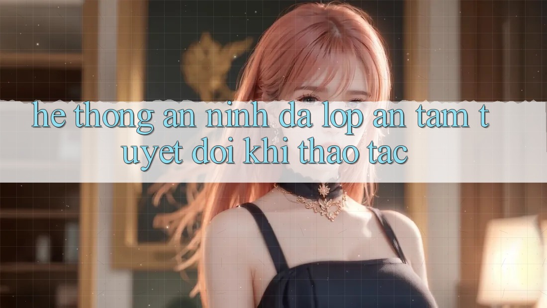 Hệ Thống An ninh Đa Lớp - An Tâm Tuyệt Đối Khi Thao tác