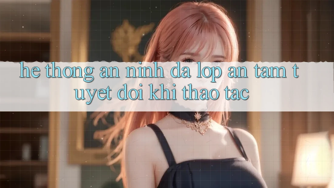 Hệ Thống An ninh Đa Lớp - An Tâm Tuyệt Đối Khi Thao tác