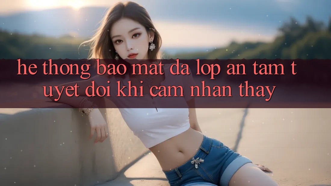 Hệ Thống Bảo Mật Đa Lớp - An Tâm Tuyệt Đối Khi Cảm nhận thấy