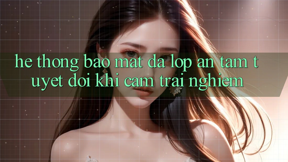 Hệ Thống Bảo Mật Đa Lớp - An Tâm Tuyệt Đối Khi Cảm trải nghiệm Hệ Thống Bảo Mật Đa Lớp - An Tâm Tuyệt Đối Khi Cảm trải nghiệm