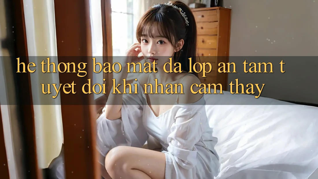 Hệ Thống Bảo Mật Đa Lớp - An Tâm Tuyệt Đối Khi Nhận cảm thấy