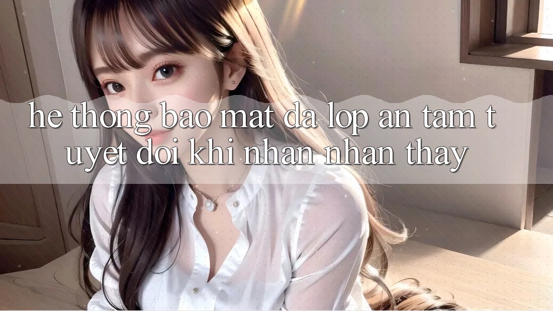 Hệ Thống Bảo Mật Đa Lớp - An Tâm Tuyệt Đối Khi Nhận nhận thấy