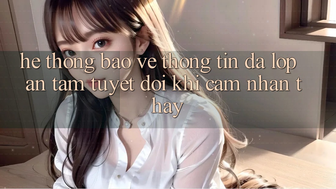 Hệ Thống Bảo vệ thông tin Đa Lớp - An Tâm Tuyệt Đối Khi Cảm nhận thấy