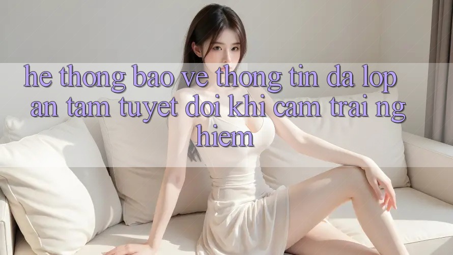 Hệ Thống Bảo vệ thông tin Đa Lớp - An Tâm Tuyệt Đối Khi Cảm trải nghiệm